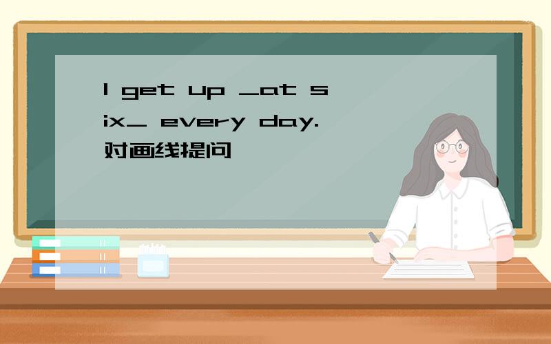 I get up _at six_ every day.对画线提问