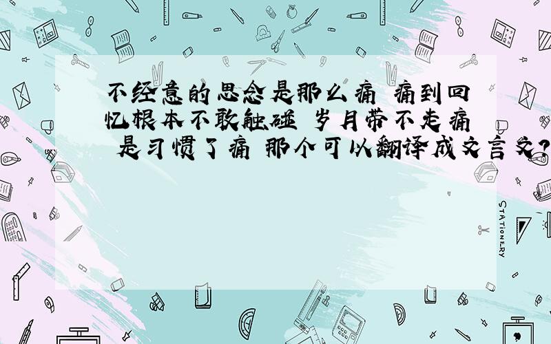 不经意的思念是那么痛 痛到回忆根本不敢触碰 岁月带不走痛 是习惯了痛 那个可以翻译成文言文?