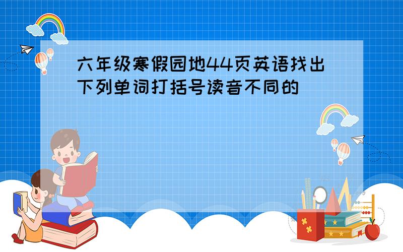 六年级寒假园地44页英语找出下列单词打括号读音不同的