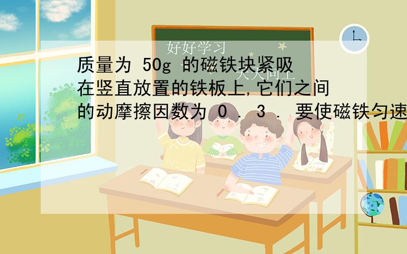 质量为 50g 的磁铁块紧吸在竖直放置的铁板上,它们之间的动摩擦因数为 0 . 3 . 要使磁铁匀速下滑,需向下加 1