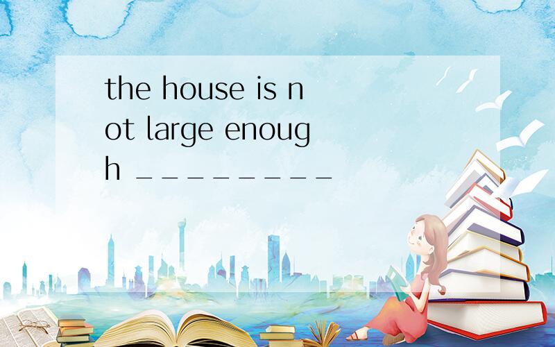 the house is not large enough ________