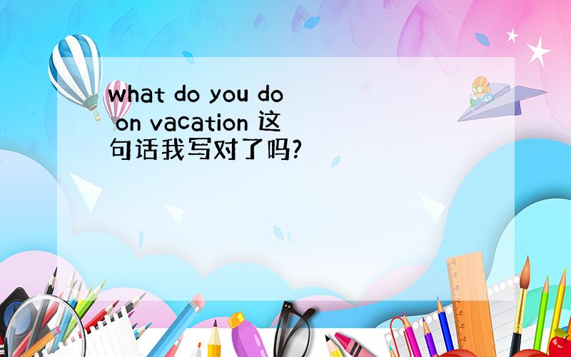 what do you do on vacation 这句话我写对了吗?