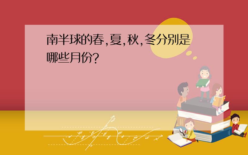 南半球的春,夏,秋,冬分别是哪些月份?