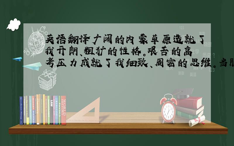 英语翻译广阔的内蒙草原造就了我开朗、粗犷的性格。艰苦的高考压力成就了我细致、周密的思维。当服务员的经历培养了我的服务能力