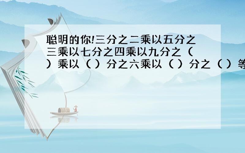 聪明的你!三分之二乘以五分之三乘以七分之四乘以九分之（ ）乘以（ ）分之六乘以（ ）分之（ ）等于（ ）观察上面的分数哦