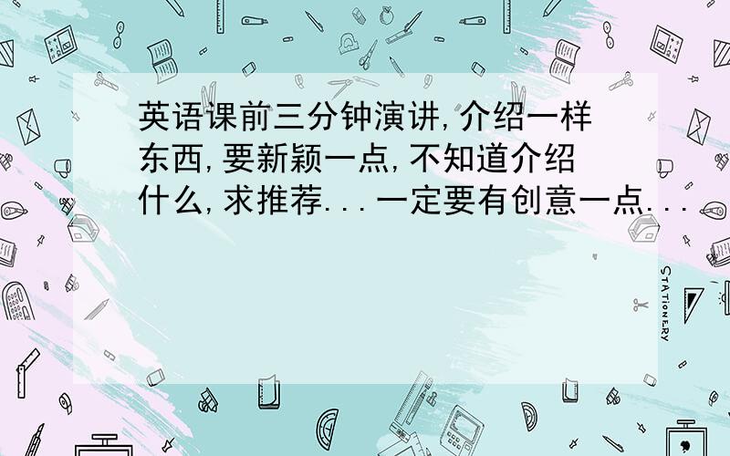 英语课前三分钟演讲,介绍一样东西,要新颖一点,不知道介绍什么,求推荐...一定要有创意一点...