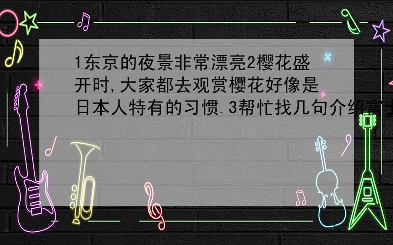 1东京的夜景非常漂亮2樱花盛开时,大家都去观赏樱花好像是日本人特有的习惯.3帮忙找几句介绍富士山的英文~要带翻译哦~