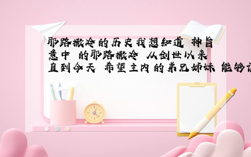 耶路撒冷的历史我想知道 神旨意中 的耶路撒冷 从创世以来直到今天 希望主内的弟兄姊妹 能够诚实地帮助我了解尽可能多 关于