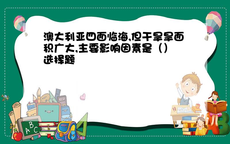 澳大利亚四面临海,但干旱旱面积广大,主要影响因素是（） 选择题