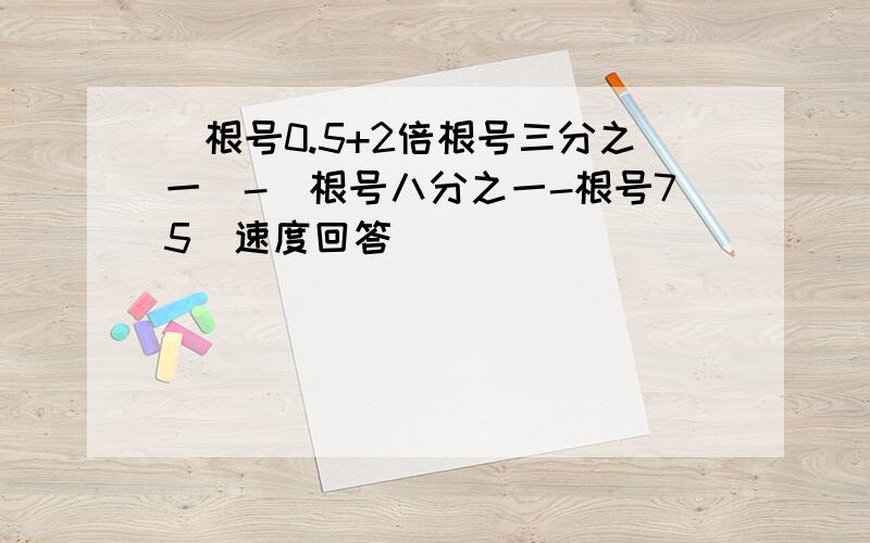 (根号0.5+2倍根号三分之一)-(根号八分之一-根号75)速度回答