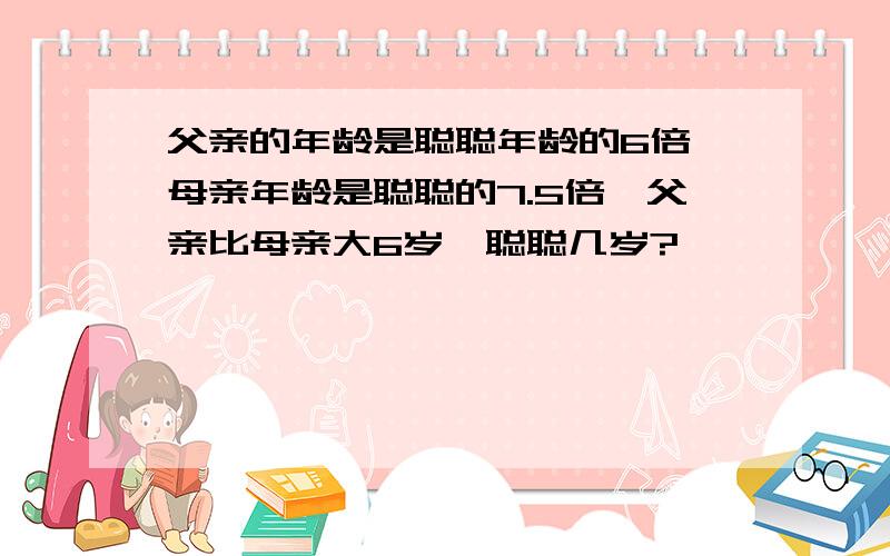 父亲的年龄是聪聪年龄的6倍,母亲年龄是聪聪的7.5倍,父亲比母亲大6岁,聪聪几岁?