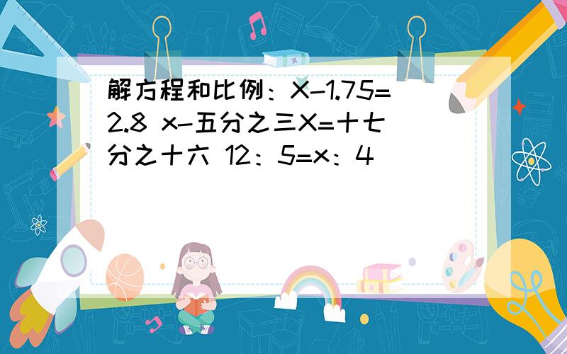 解方程和比例：X-1.75=2.8 x-五分之三X=十七分之十六 12：5=x：4