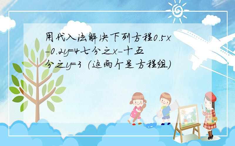 用代入法解决下列方程0.5x-0.2y=4七分之x-十五分之y=3 （这两个是方程组）