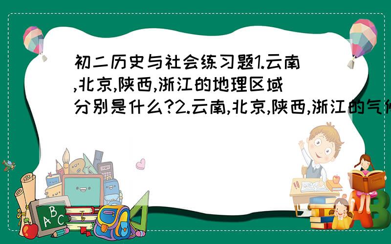 初二历史与社会练习题1.云南,北京,陕西,浙江的地理区域分别是什么?2.云南,北京,陕西,浙江的气候类型分别是什么?3.