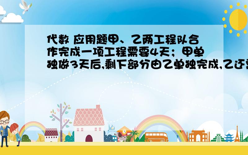 代数 应用题甲、乙两工程队合作完成一项工程需要4天；甲单独做3天后,剩下部分由乙单独完成,乙还需做的天数等于甲单独完成这