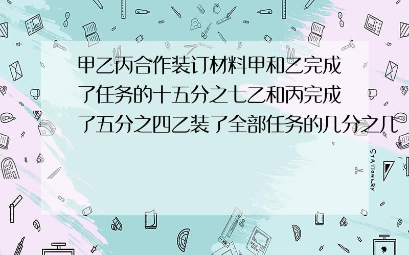 甲乙丙合作装订材料甲和乙完成了任务的十五分之七乙和丙完成了五分之四乙装了全部任务的几分之几