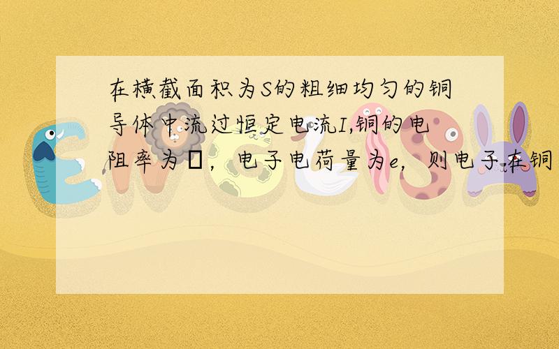 在横截面积为S的粗细均匀的铜导体中流过恒定电流I,铜的电阻率为ρ，电子电荷量为e，则电子在铜导体中运动时受到的电场作用力