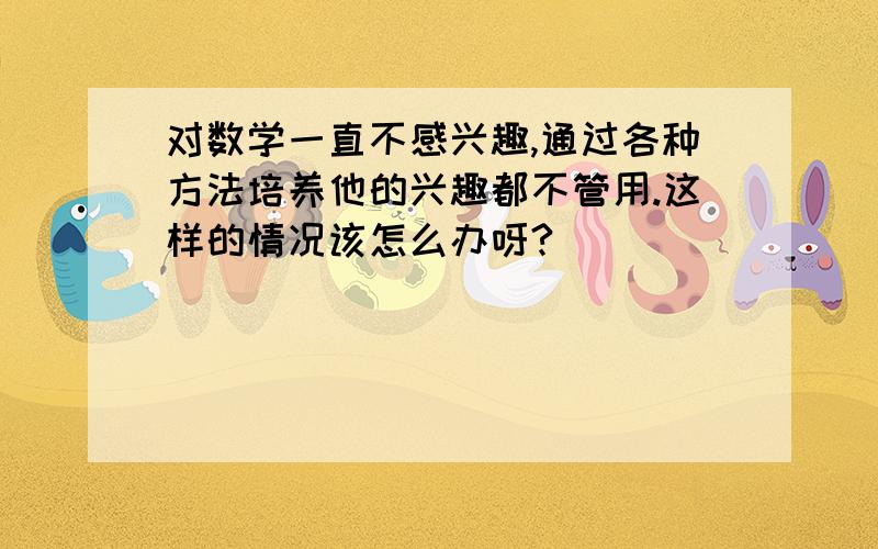 对数学一直不感兴趣,通过各种方法培养他的兴趣都不管用.这样的情况该怎么办呀?