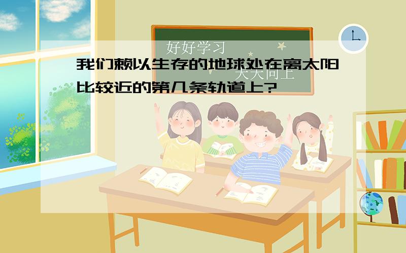 我们赖以生存的地球处在离太阳比较近的第几条轨道上?