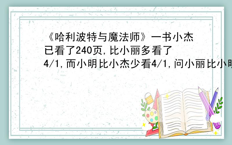 《哈利波特与魔法师》一书小杰已看了240页,比小丽多看了4/1,而小明比小杰少看4/1,问小丽比小明多看几页