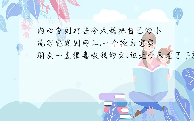 内心受到打击今天我把自己的小说写完发到网上,一个较为忠实朋友一直很喜欢我的文.但是今天看了下就表示不愿意再看下去,虽然我