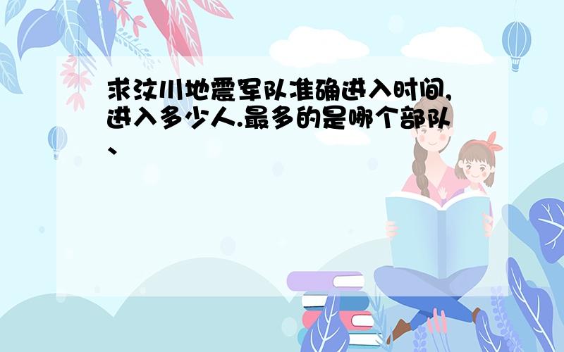 求汶川地震军队准确进入时间,进入多少人.最多的是哪个部队、