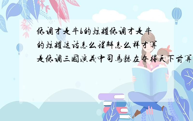 低调才是牛b的炫耀低调才是牛的炫耀这话怎么理解怎么样才算是低调三国演义中司马懿在夺得天下前算低调么