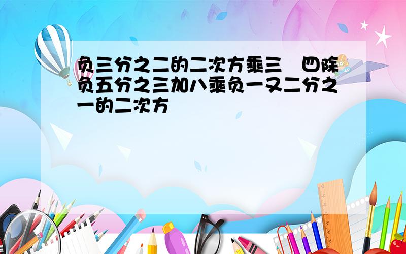 负三分之二的二次方乘三﹣四除负五分之三加八乘负一又二分之一的二次方