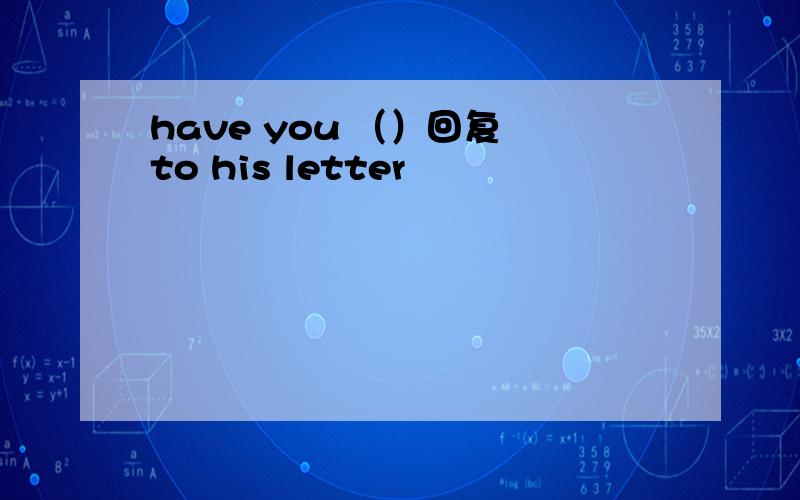 have you （）回复 to his letter