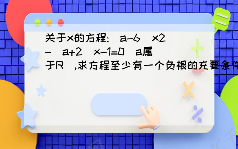 关于x的方程:(a-6)x2-(a+2)x-1=0(a属于R),求方程至少有一个负根的充要条件.