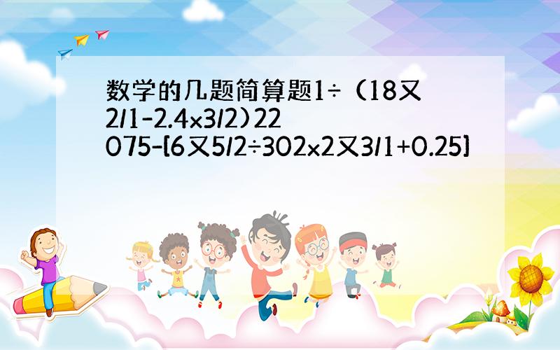 数学的几题简算题1÷（18又2/1-2.4x3/2)22075-[6又5/2÷302x2又3/1+0.25]