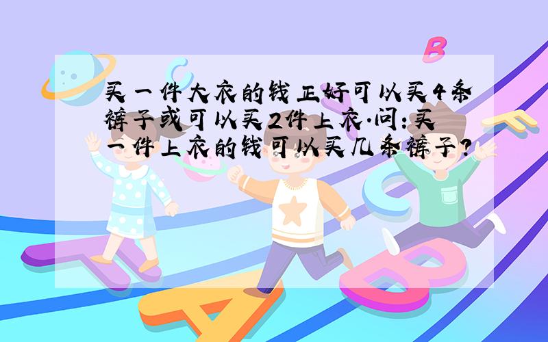 买一件大衣的钱正好可以买4条裤子或可以买2件上衣.问：买一件上衣的钱可以买几条裤子?