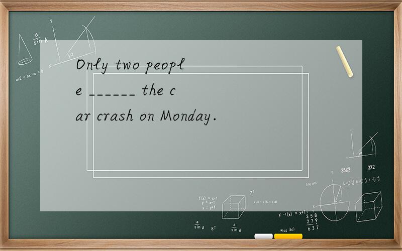 Only two people ______ the car crash on Monday.