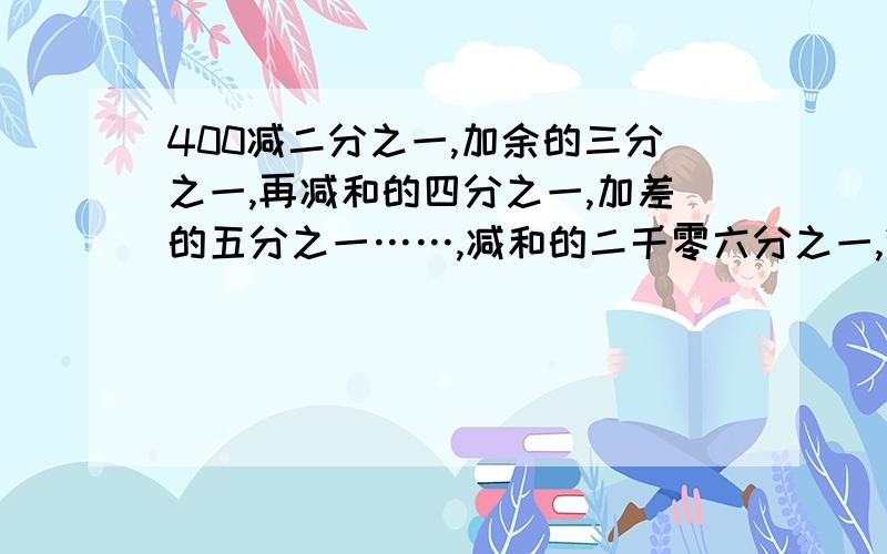 400减二分之一,加余的三分之一,再减和的四分之一,加差的五分之一……,减和的二千零六分之一,得多少?