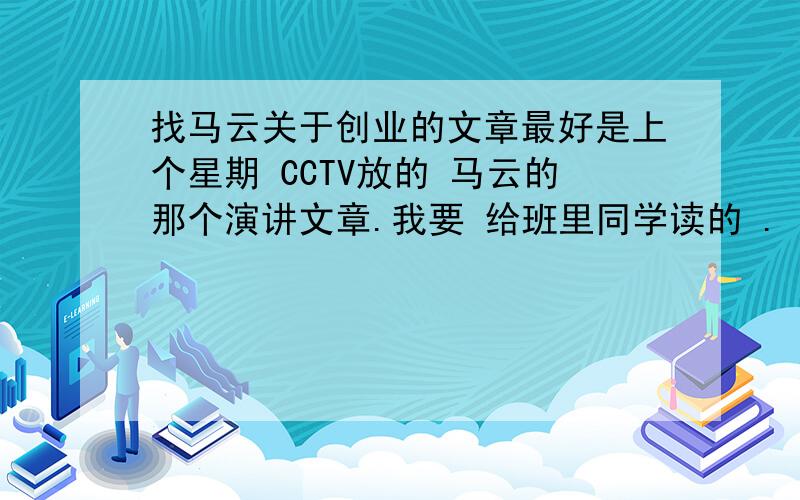 找马云关于创业的文章最好是上个星期 CCTV放的 马云的那个演讲文章.我要 给班里同学读的 .