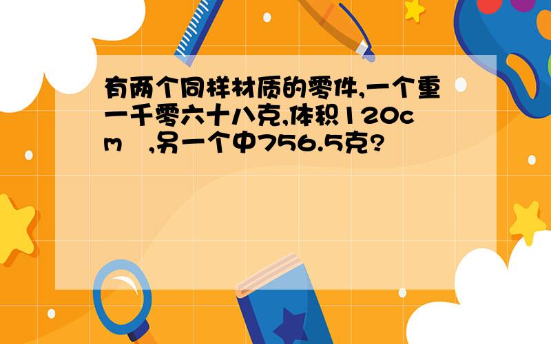 有两个同样材质的零件,一个重一千零六十八克,体积120cm³,另一个中756.5克?