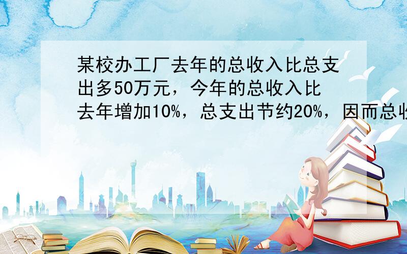 某校办工厂去年的总收入比总支出多50万元，今年的总收入比去年增加10%，总支出节约20%，因而总收入比总支出多100万元