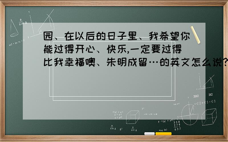 园、在以后的日子里、我希望你能过得开心、快乐,一定要过得比我幸福噢、朱明成留…的英文怎么说?会的...