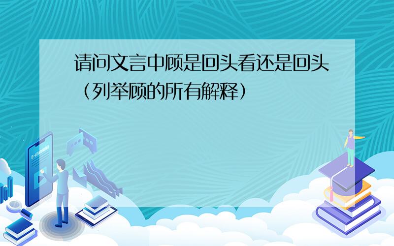 请问文言中顾是回头看还是回头（列举顾的所有解释）