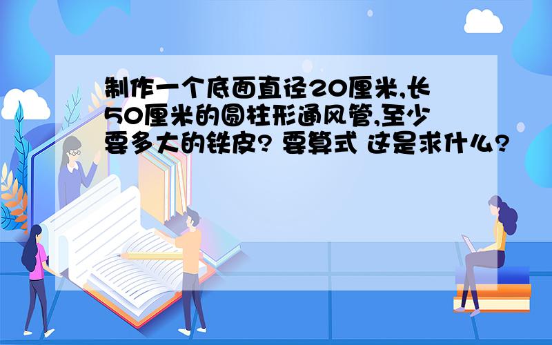 制作一个底面直径20厘米,长50厘米的圆柱形通风管,至少要多大的铁皮? 要算式 这是求什么?