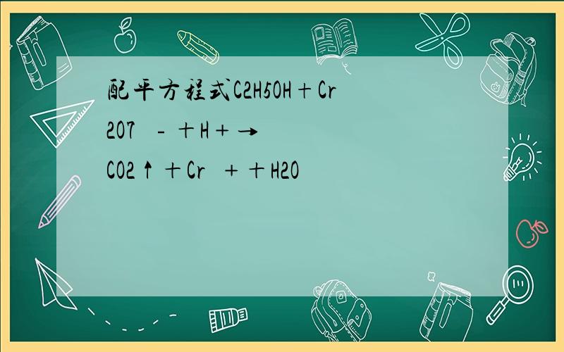 配平方程式C2H5OH+Cr2O7²﹣＋H﹢→CO2↑＋Cr³﹢＋H2O