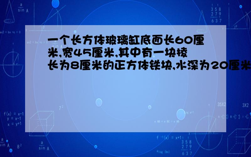 一个长方体玻璃缸底面长60厘米,宽45厘米,其中有一块棱长为8厘米的正方体铁块,水深为20厘米,若把这个铁