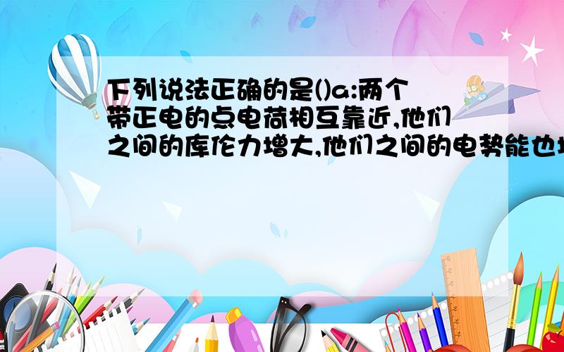 下列说法正确的是()a:两个带正电的点电荷相互靠近,他们之间的库伦力增大,他们之间的电势能也增大吗