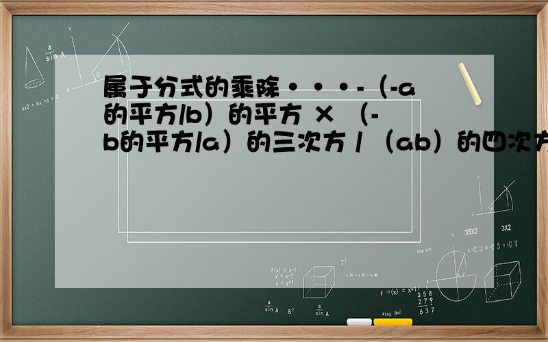 属于分式的乘除···-（-a的平方/b）的平方 × （-b的平方/a）的三次方 / （ab）的四次方 =