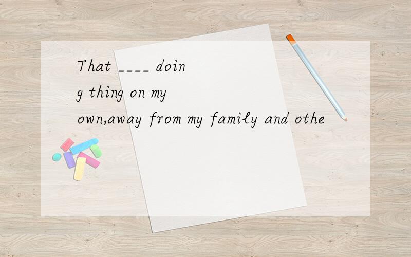 That ____ doing thing on my own,away from my family and othe