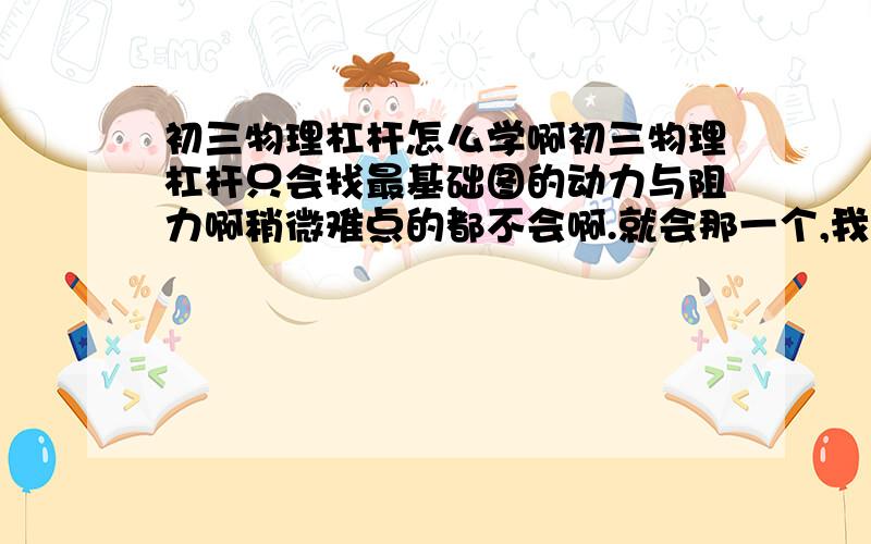 初三物理杠杆怎么学啊初三物理杠杆只会找最基础图的动力与阻力啊稍微难点的都不会啊.就会那一个,我成绩很好啊,突然就被这章难