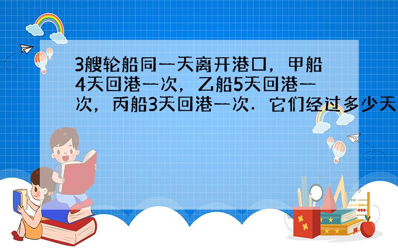 3艘轮船同一天离开港口，甲船4天回港一次，乙船5天回港一次，丙船3天回港一次．它们经过多少天才能同一天回港？