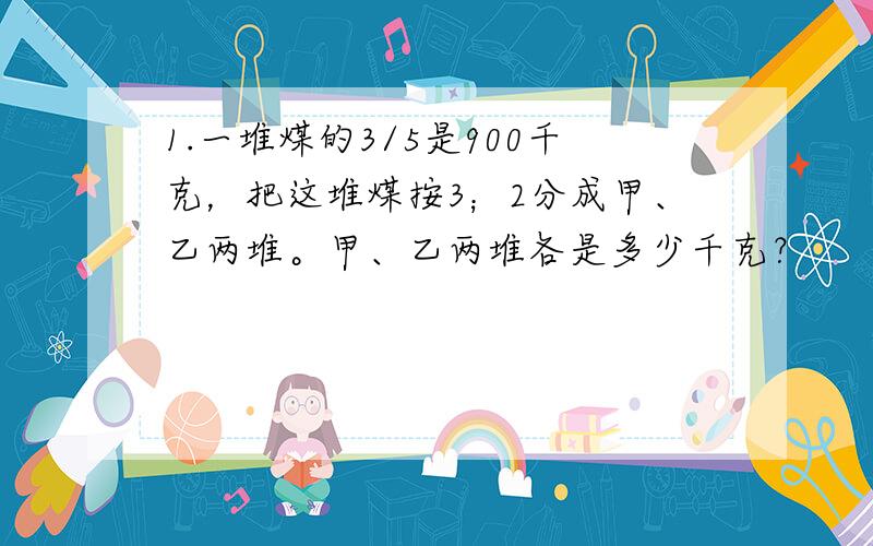 1.一堆煤的3/5是900千克，把这堆煤按3；2分成甲、乙两堆。甲、乙两堆各是多少千克？