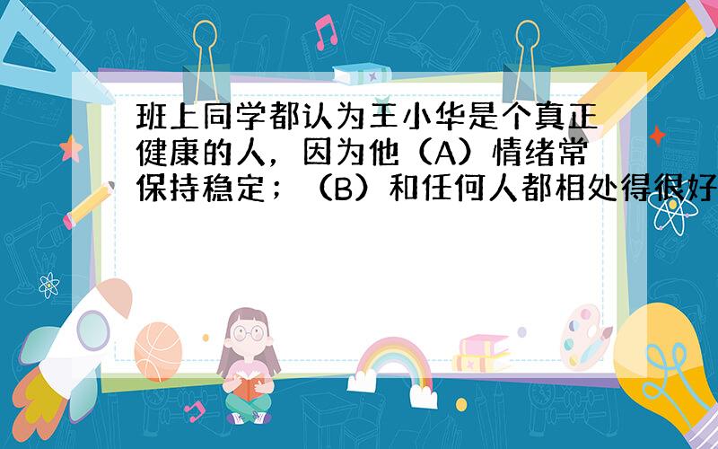 班上同学都认为王小华是个真正健康的人，因为他（A）情绪常保持稳定；（B）和任何人都相处得很好；（C）身体的器官和系统能行