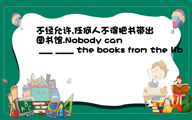 不经允许,任何人不得把书带出图书馆.Nobody can ___ ____ the books from the lib